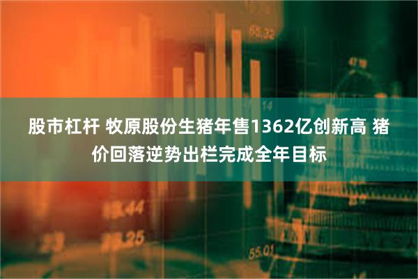 股市杠杆 牧原股份生猪年售1362亿创新高 猪价回落逆势出栏完成全年目标