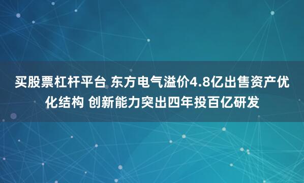 买股票杠杆平台 东方电气溢价4.8亿出售资产优化结构 创新能力突出四年投百亿研发