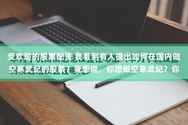 受欢迎的股票配资 我看到有人提出如何在国内做空寒武纪的股票？我想说，你想做空寒武纪？你