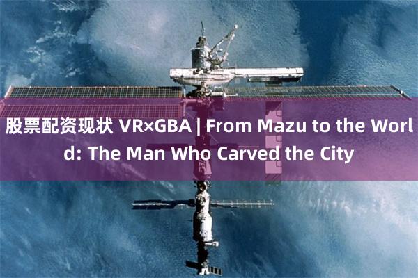 股票配资现状 VR×GBA | From Mazu to the World: The Man Who Carved the City