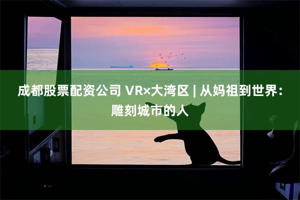 成都股票配资公司 VR×大湾区 | 从妈祖到世界：雕刻城市的人