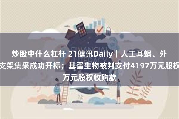 炒股中什么杠杆 21健讯Daily｜人工耳蜗、外周血管支架集采成功开标；基蛋生物被判支付4197万元股权收购款