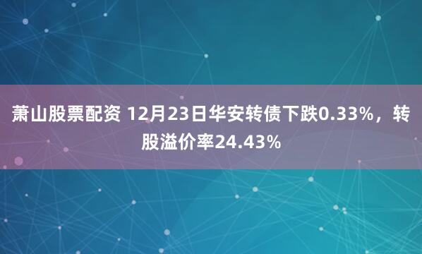 萧山股票配资 12月23日华安转债下跌0.33%，转股溢价率24.43%