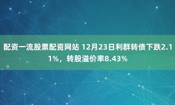 配资一流股票配资网站 12月23日利群转债下跌2.11%，转股溢价率8.43%