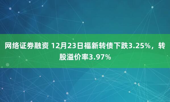 网络证劵融资 12月23日福新转债下跌3.25%，转股溢价率3.97%