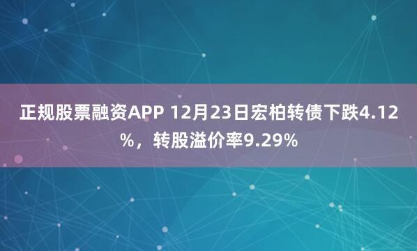 正规股票融资APP 12月23日宏柏转债下跌4.12%，转股溢价率9.29%