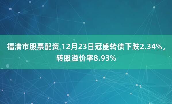 福清市股票配资 12月23日冠盛转债下跌2.34%，转股溢价率8.93%