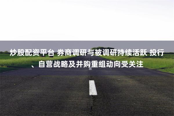 炒股配资平台 券商调研与被调研持续活跃 投行、自营战略及并购重组动向受关注