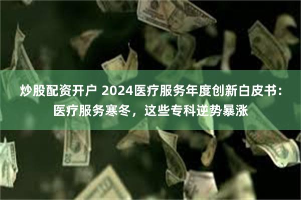 炒股配资开户 2024医疗服务年度创新白皮书：医疗服务寒冬，这些专科逆势暴涨