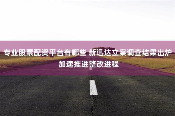 专业股票配资平台有哪些 新迅达立案调查结果出炉 加速推进整改进程