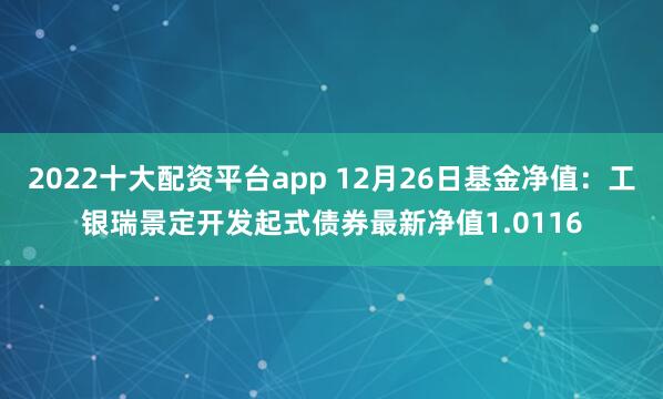 2022十大配资平台app 12月26日基金净值：工银瑞景定开发起式债券最新净值1.0116