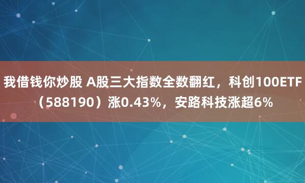 我借钱你炒股 A股三大指数全数翻红，科创100ETF（588190）涨0.43%，安路科技涨超6%