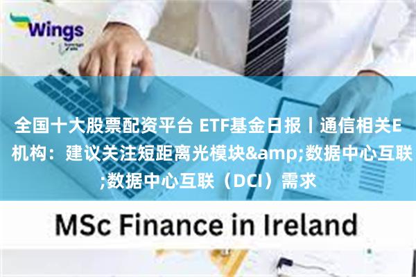 全国十大股票配资平台 ETF基金日报丨通信相关ETF领涨市场，机构：建议关注短距离光模块&数据中心互联（DCI）需求