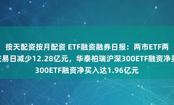 按天配资按月配资 ETF融资融券日报：两市ETF两融余额较前一交易日减少12.28亿元，华泰柏瑞沪深300ETF融资净买入达1.96亿元