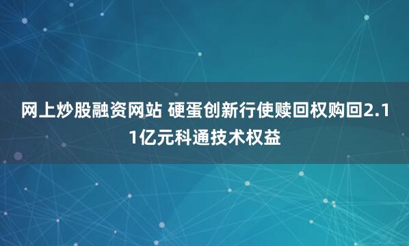 网上炒股融资网站 硬蛋创新行使赎回权购回2.11亿元科通技术权益