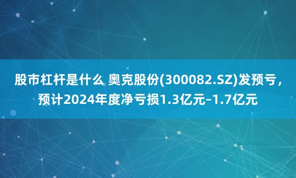 股市杠杆是什么 奥克股份(300082.SZ)发预亏，预计2024年度净亏损1.3亿元–1.7亿元