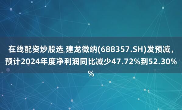 在线配资炒股选 建龙微纳(688357.SH)发预减，预计2024年度净利润同比减少47.72%到52.30%