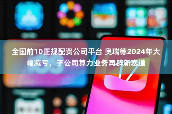 全国前10正规配资公司平台 奥瑞德2024年大幅减亏，子公司算力业务再辟新赛道