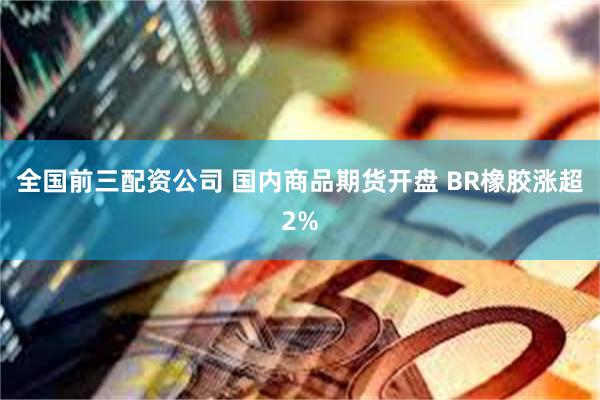 全国前三配资公司 国内商品期货开盘 BR橡胶涨超2%