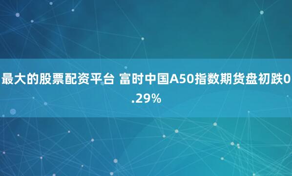 最大的股票配资平台 富时中国A50指数期货盘初跌0.29%