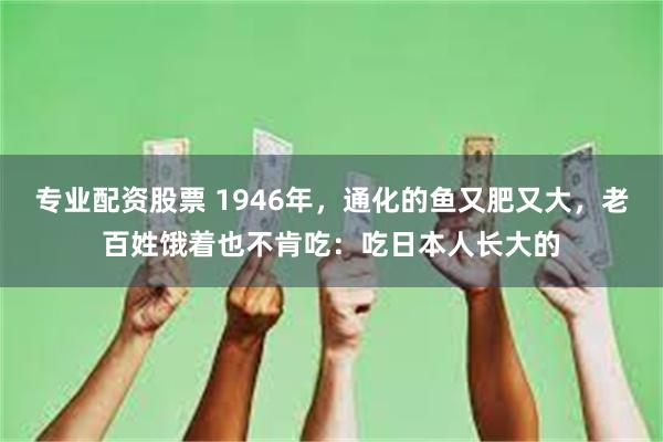 专业配资股票 1946年，通化的鱼又肥又大，老百姓饿着也不肯吃：吃日本人长大的