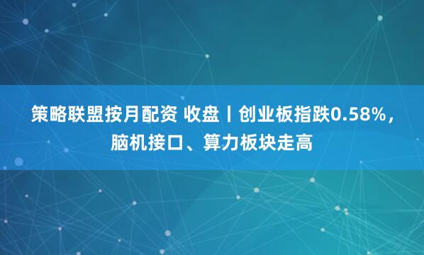 策略联盟按月配资 收盘丨创业板指跌0.58%，脑机接口、算力板块走高