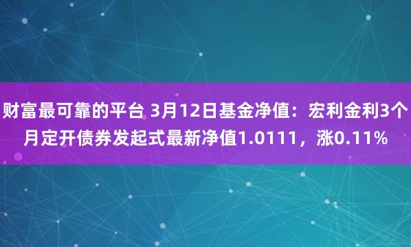 财富最可靠的平台 3月12日基金净值：宏利金利3个月定开债券发起式最新净值1.0111，涨0.11%