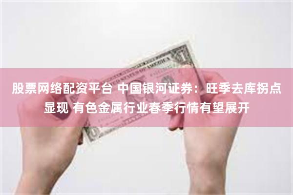 股票网络配资平台 中国银河证券：旺季去库拐点显现 有色金属行业春季行情有望展开