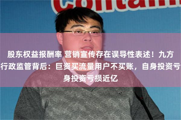 股东权益报酬率 营销宣传存在误导性表述！九方智投被行政监管背后：巨资买流量用户不买账，自身投资亏损近亿